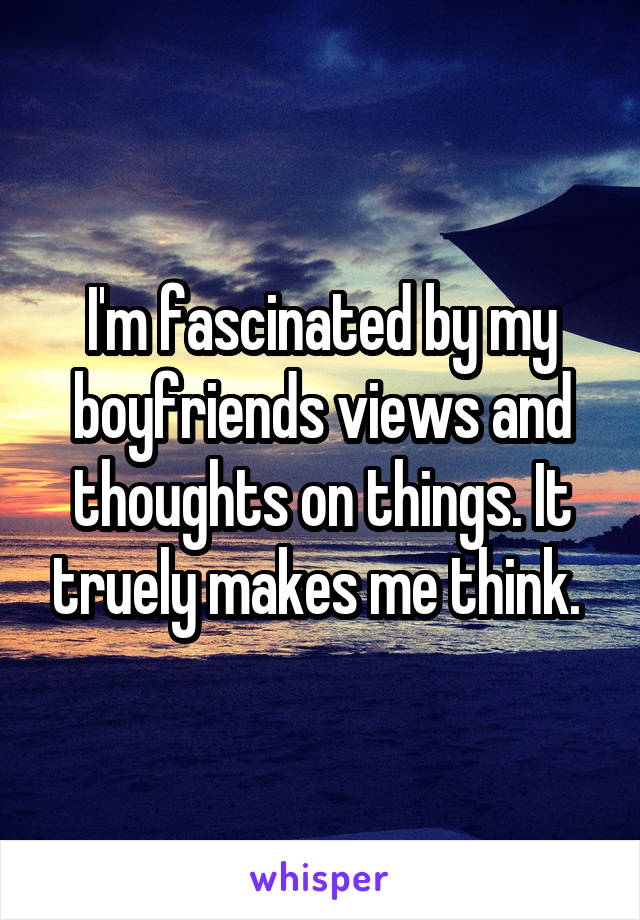 I'm fascinated by my boyfriends views and thoughts on things. It truely makes me think. 