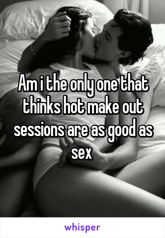 Am i the only one that thinks hot make out sessions are as good as sex 