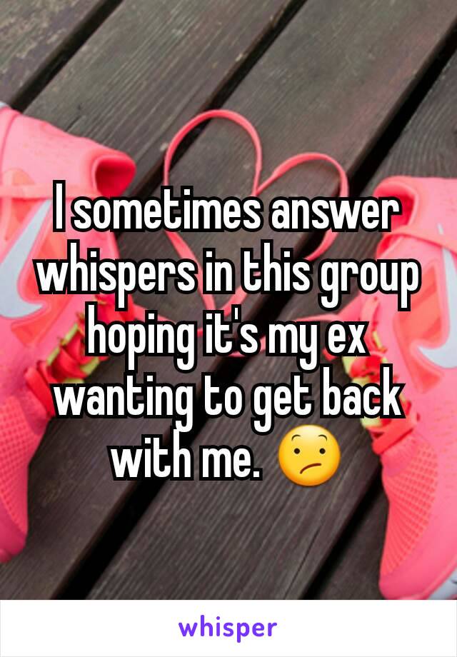 I sometimes answer whispers in this group hoping it's my ex wanting to get back with me. 😕