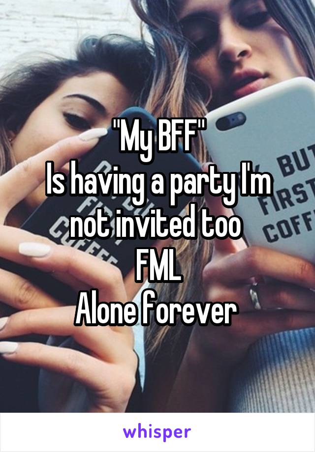 "My BFF"
Is having a party I'm not invited too 
FML
Alone forever 