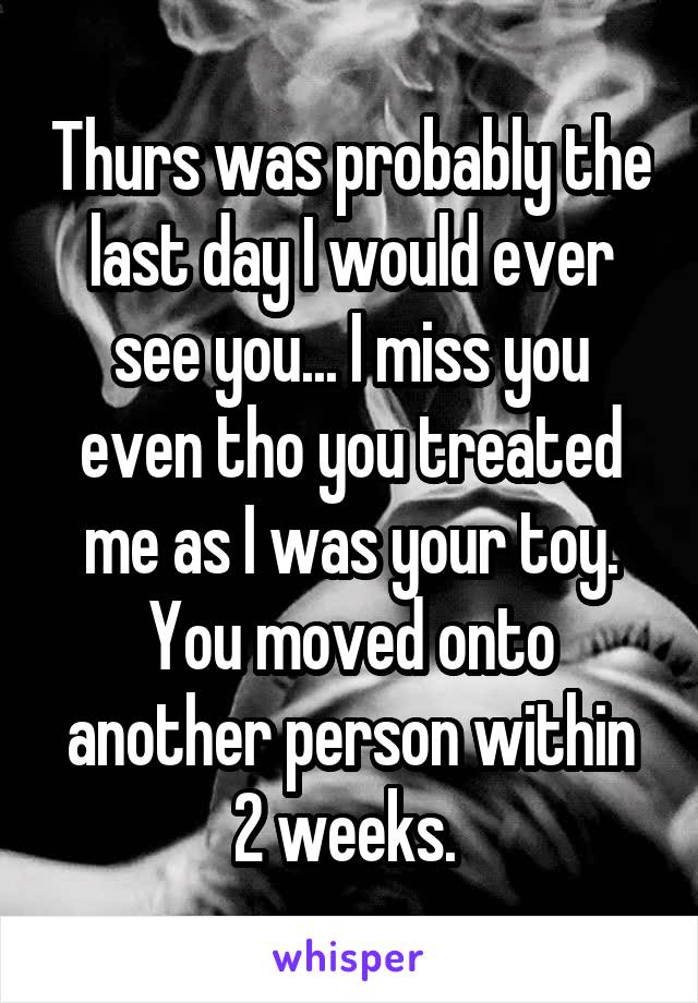 Thurs was probably the last day I would ever see you... I miss you even tho you treated me as I was your toy. You moved onto another person within 2 weeks. 