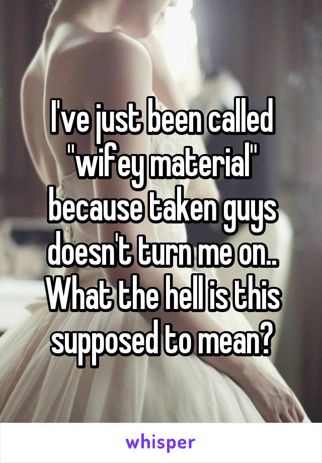 I've just been called "wifey material" because taken guys doesn't turn me on.. What the hell is this supposed to mean?