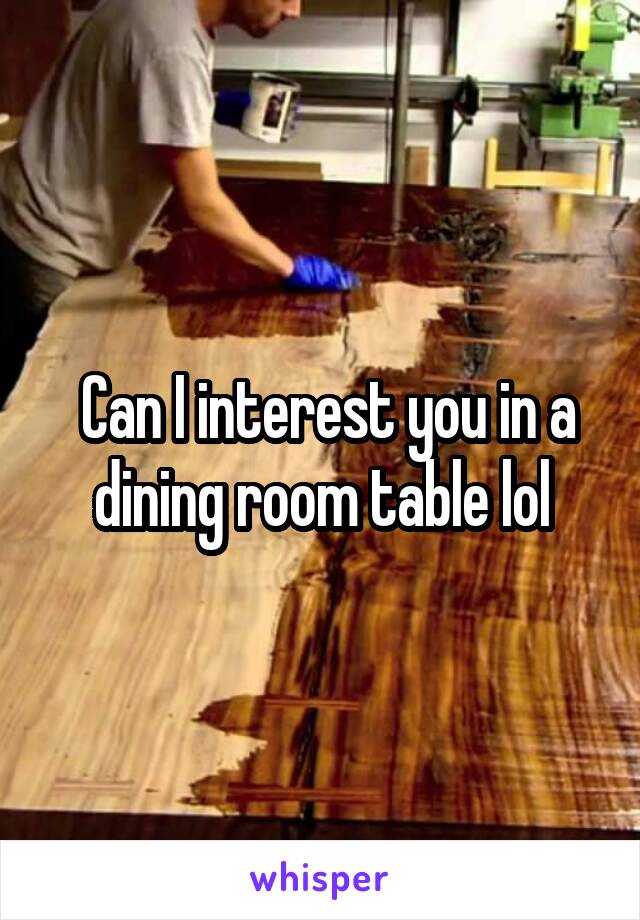  Can I interest you in a dining room table lol
