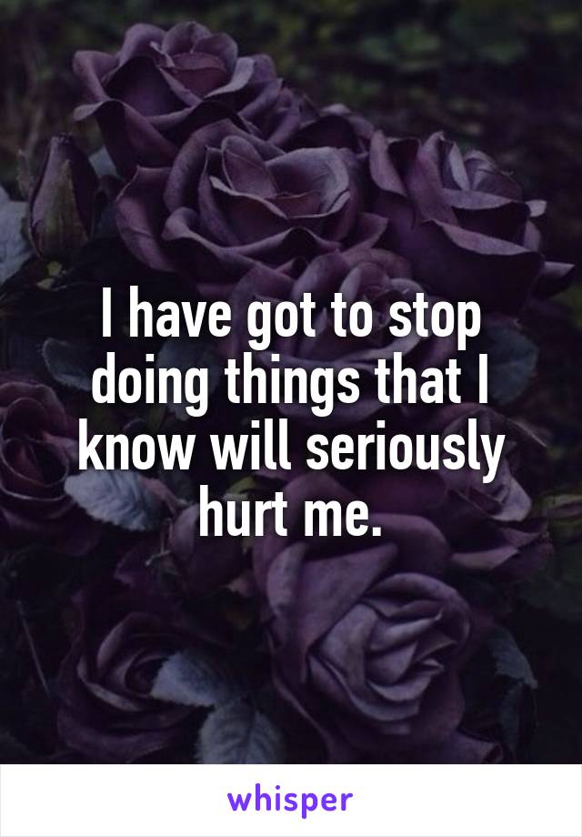 I have got to stop doing things that I know will seriously hurt me.