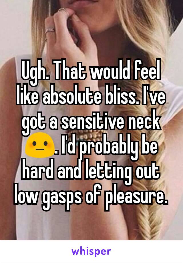 Ugh. That would feel like absolute bliss. I've got a sensitive neck 😳. I'd probably be hard and letting out low gasps of pleasure.