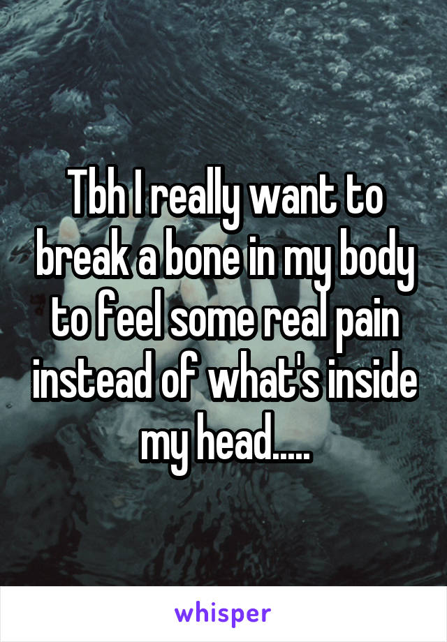 Tbh I really want to break a bone in my body to feel some real pain instead of what's inside my head.....