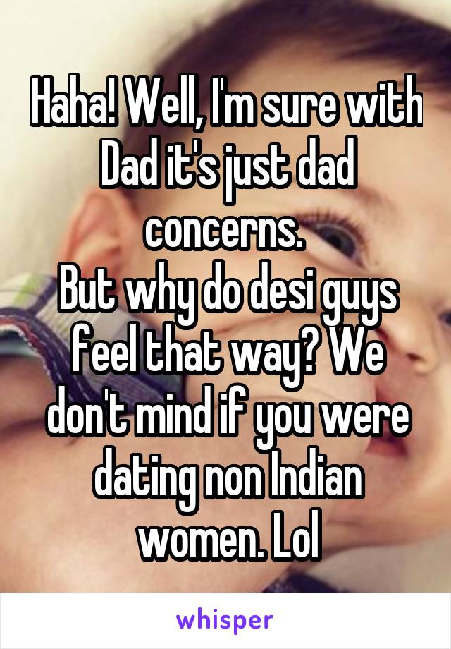 Haha! Well, I'm sure with Dad it's just dad concerns. 
But why do desi guys feel that way? We don't mind if you were dating non Indian women. Lol