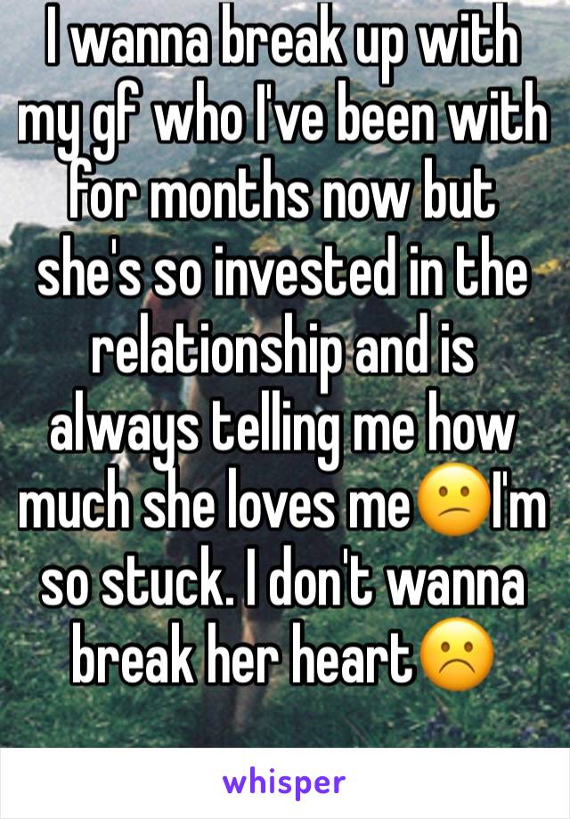 I wanna break up with my gf who I've been with for months now but she's so invested in the relationship and is always telling me how much she loves me😕I'm so stuck. I don't wanna break her heart☹️