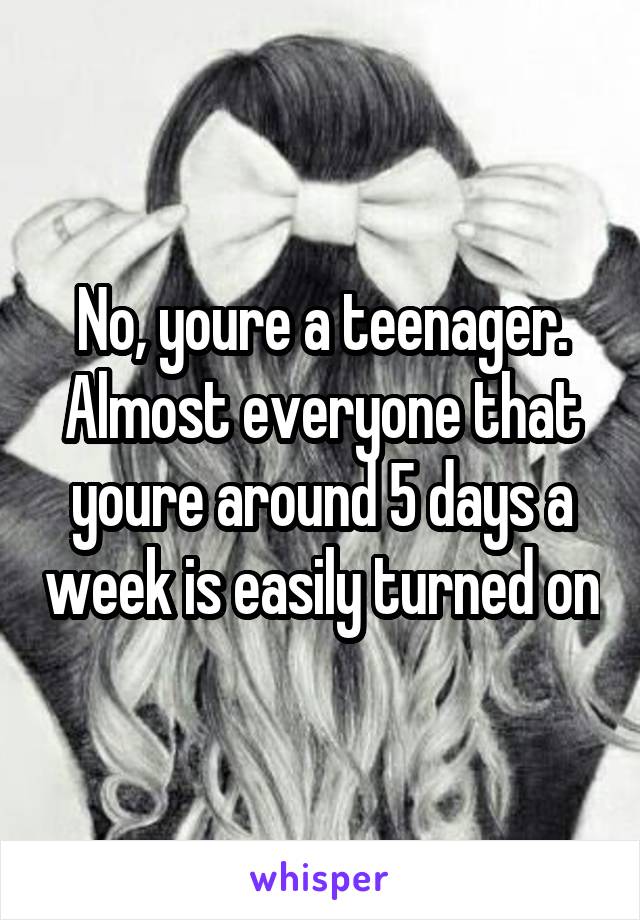 No, youre a teenager. Almost everyone that youre around 5 days a week is easily turned on