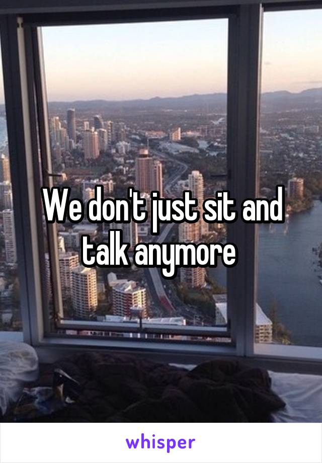 We don't just sit and talk anymore 