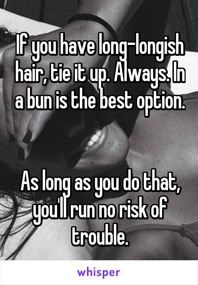 If you have long-longish hair, tie it up. Always. In a bun is the best option. 

As long as you do that, you'll run no risk of trouble.