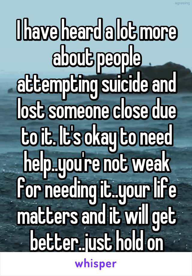 I have heard a lot more about people attempting suicide and lost someone close due to it. It's okay to need help..you're not weak for needing it..your life matters and it will get better..just hold on