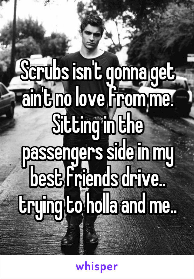 Scrubs isn't gonna get ain't no love from me. Sitting in the passengers side in my best friends drive.. trying to holla and me..