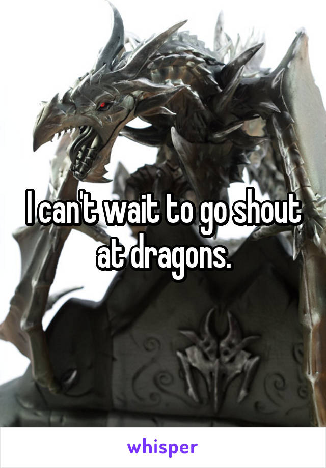 I can't wait to go shout at dragons.