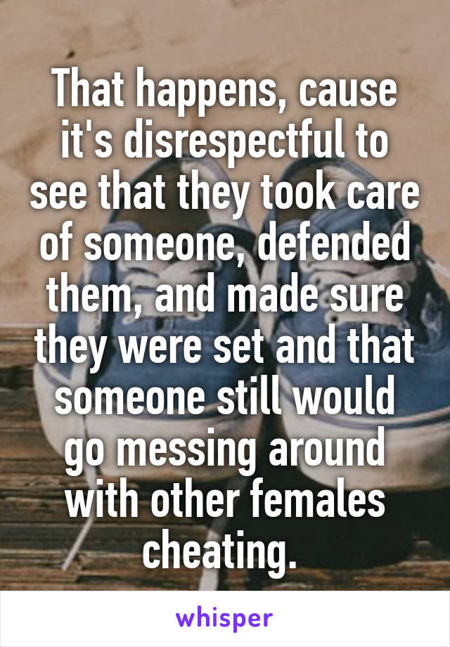 That happens, cause it's disrespectful to see that they took care of someone, defended them, and made sure they were set and that someone still would go messing around with other females cheating. 