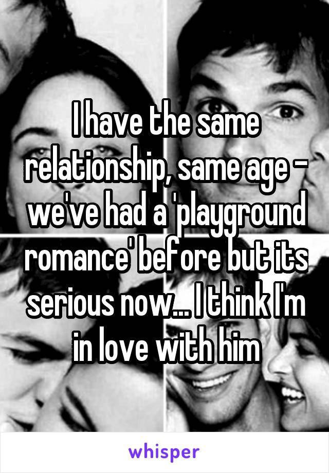 I have the same relationship, same age - we've had a 'playground romance' before but its serious now... I think I'm in love with him