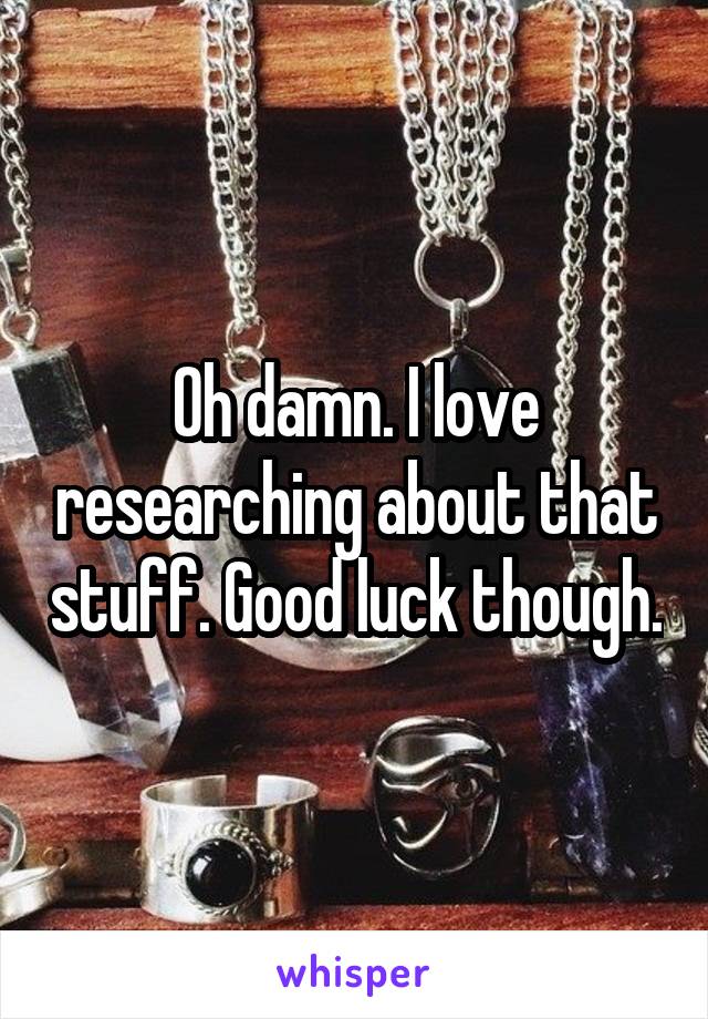Oh damn. I love researching about that stuff. Good luck though.