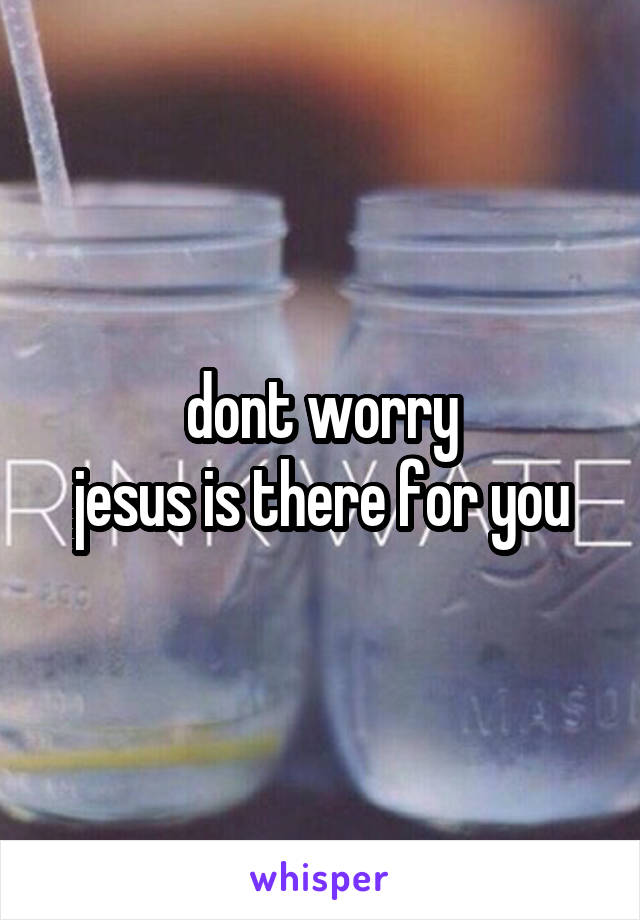 dont worry
jesus is there for you