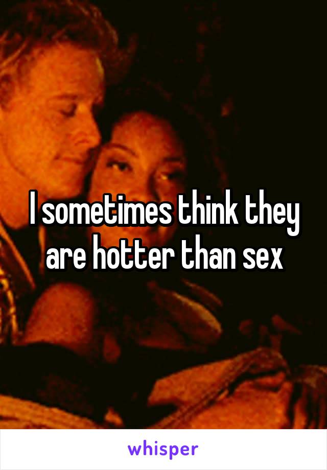 I sometimes think they are hotter than sex