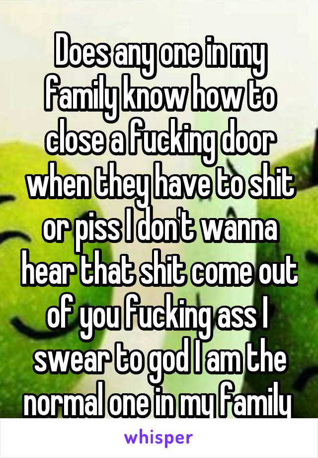 Does any one in my family know how to close a fucking door when they have to shit or piss I don't wanna hear that shit come out of you fucking ass I  swear to god I am the normal one in my family 