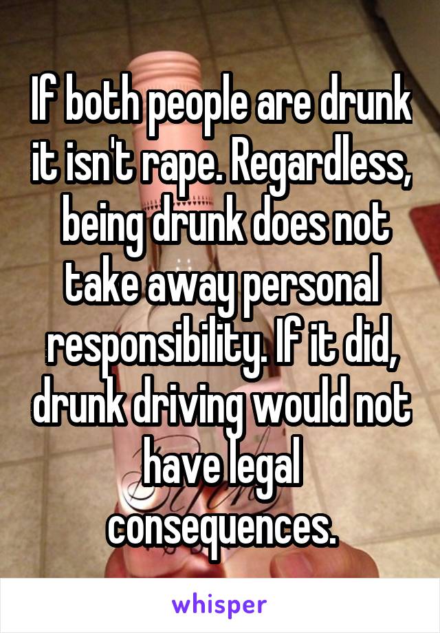 If both people are drunk it isn't rape. Regardless,  being drunk does not take away personal responsibility. If it did, drunk driving would not have legal consequences.