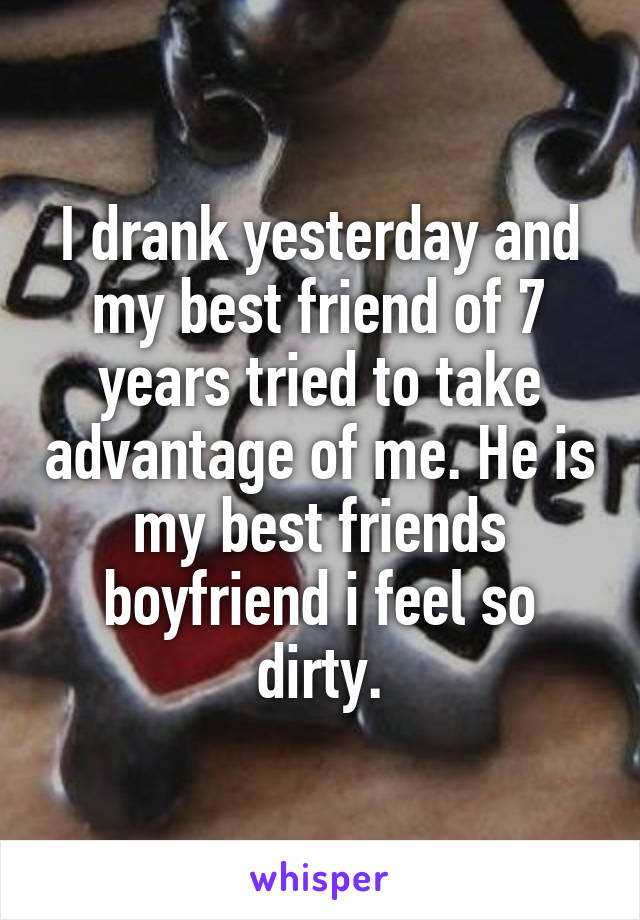 I drank yesterday and my best friend of 7 years tried to take advantage of me. He is my best friends boyfriend i feel so dirty.