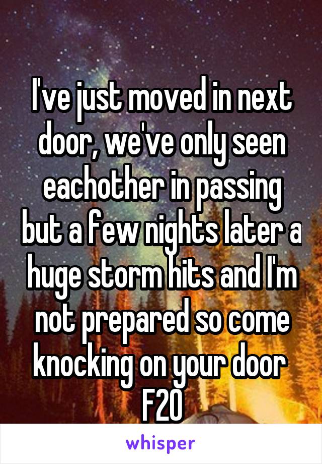 
I've just moved in next door, we've only seen eachother in passing but a few nights later a huge storm hits and I'm not prepared so come knocking on your door 
F20