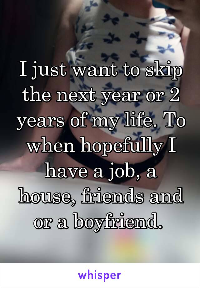 I just want to skip the next year or 2 years of my life. To when hopefully I have a job, a house, friends and or a boyfriend. 
