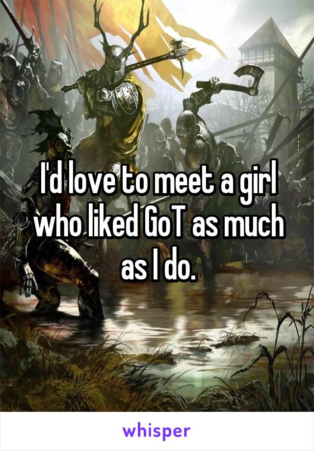 I'd love to meet a girl who liked GoT as much as I do.