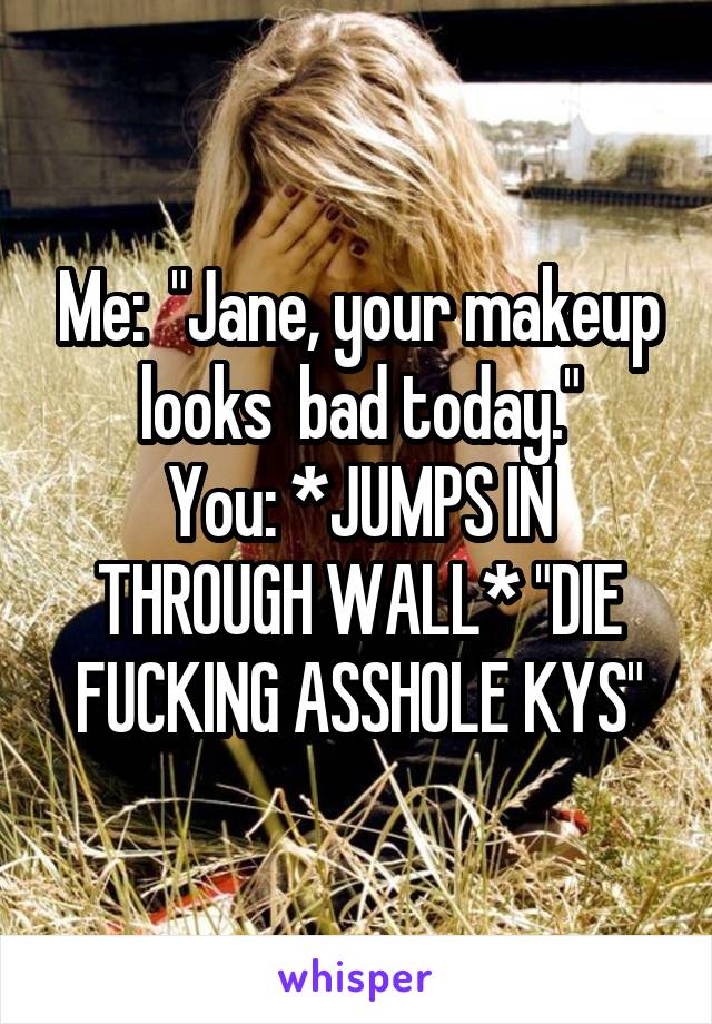 Me:  "Jane, your makeup looks  bad today."
You: *JUMPS IN THROUGH WALL* "DIE FUCKING ASSHOLE KYS"
