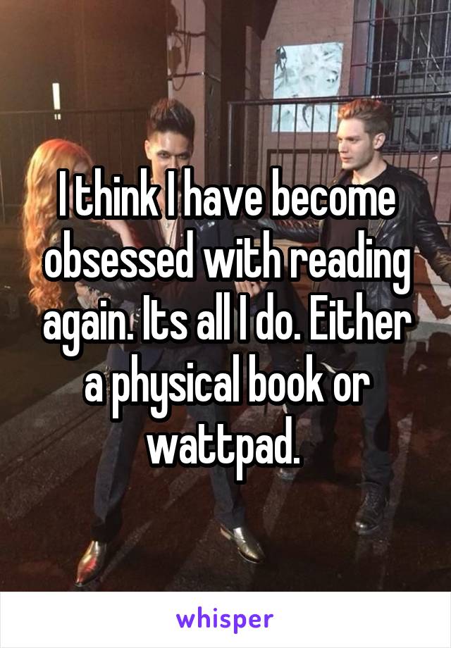 I think I have become obsessed with reading again. Its all I do. Either a physical book or wattpad. 