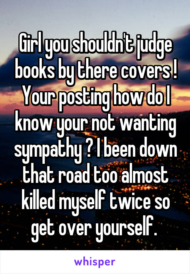 Girl you shouldn't judge books by there covers ! Your posting how do I know your not wanting sympathy ? I been down that road too almost killed myself twice so get over yourself. 