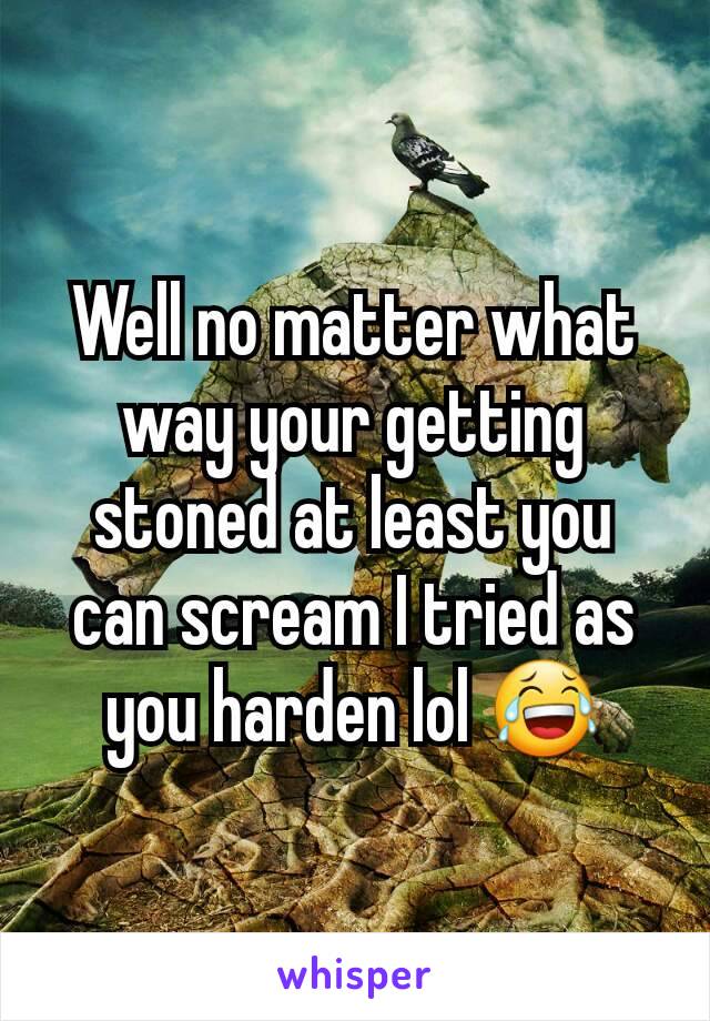 Well no matter what way your getting stoned at least you can scream I tried as you harden lol 😂