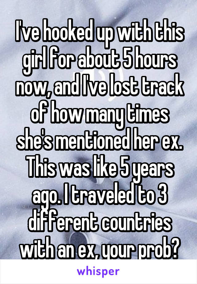 I've hooked up with this girl for about 5 hours now, and I've lost track of how many times she's mentioned her ex. This was like 5 years ago. I traveled to 3 different countries with an ex, your prob?