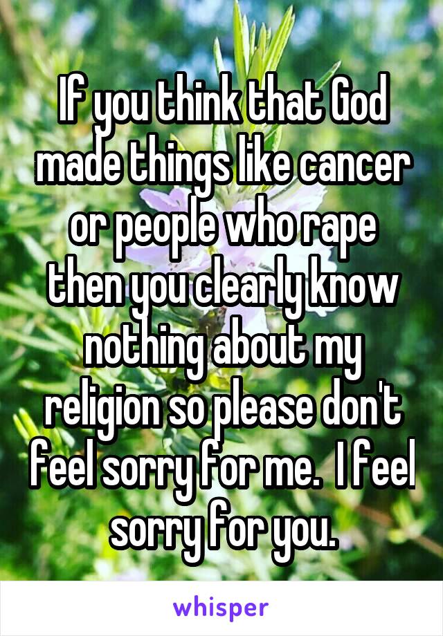 If you think that God made things like cancer or people who rape then you clearly know nothing about my religion so please don't feel sorry for me.  I feel sorry for you.