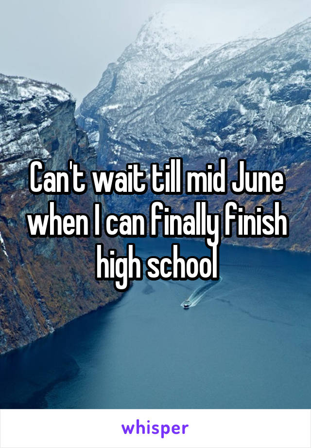 Can't wait till mid June when I can finally finish high school