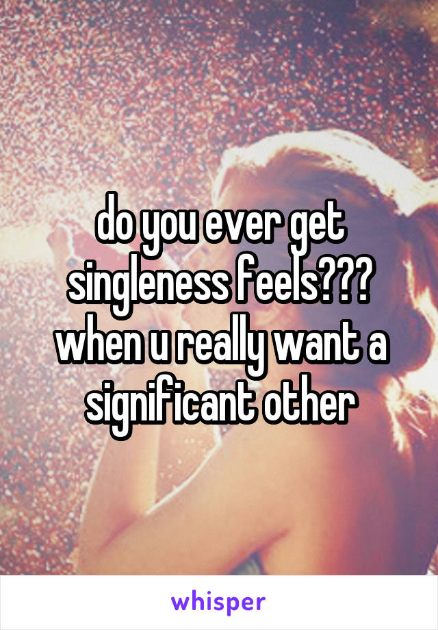 do you ever get singleness feels??? when u really want a significant other
