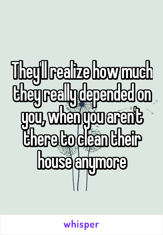 They'll realize how much they really depended on you, when you aren't there to clean their house anymore