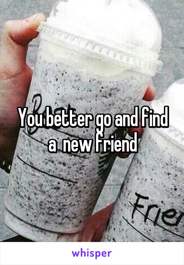 You better go and find a  new friend