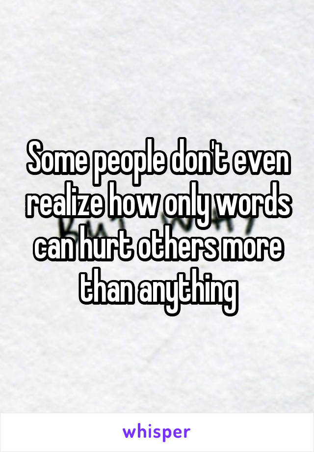 Some people don't even realize how only words can hurt others more than anything