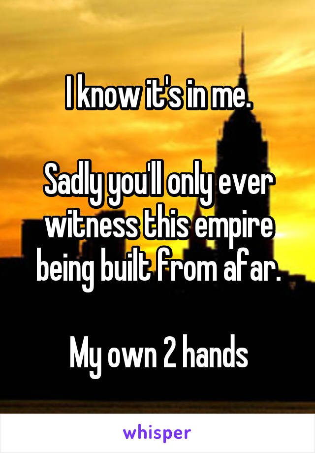 I know it's in me.

Sadly you'll only ever witness this empire being built from afar.

My own 2 hands