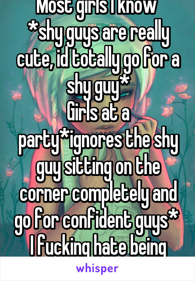 Most girls I know 
*shy guys are really cute, id totally go for a shy guy*
Girls at a party*ignores the shy guy sitting on the corner completely and go for confident guys* 
I fucking hate being shy 