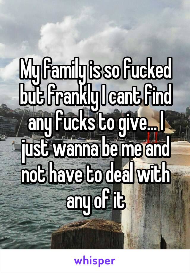 My family is so fucked but frankly I cant find any fucks to give... I just wanna be me and not have to deal with any of it