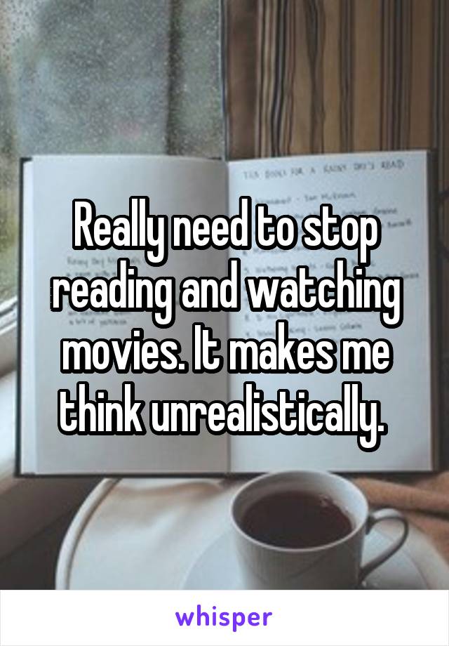 Really need to stop reading and watching movies. It makes me think unrealistically. 