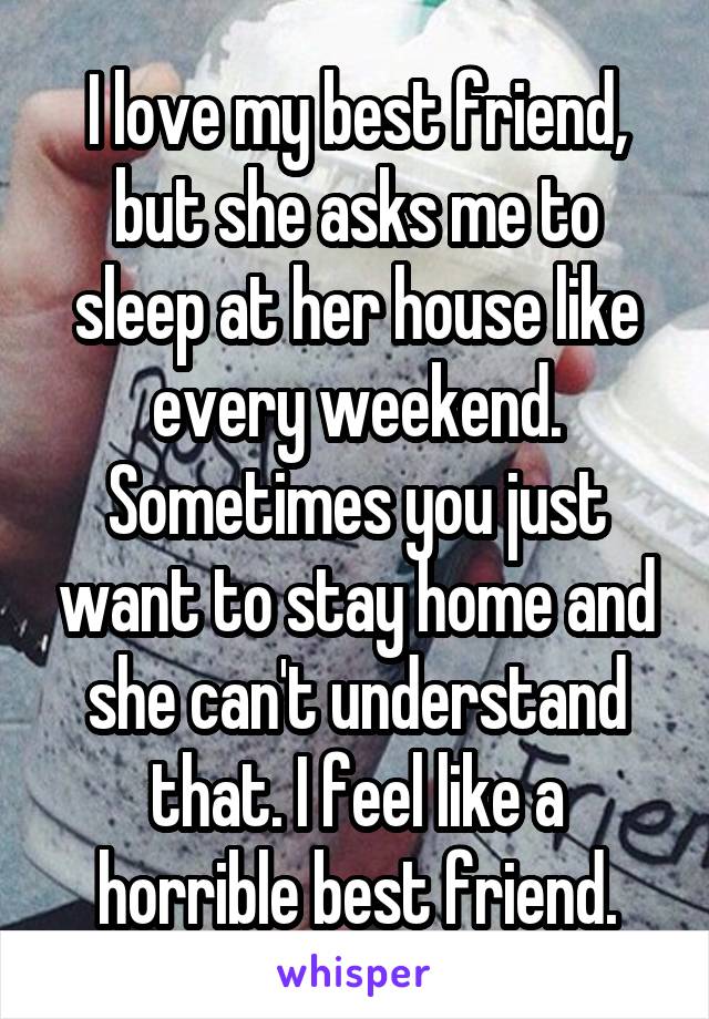 I love my best friend, but she asks me to sleep at her house like every weekend. Sometimes you just want to stay home and she can't understand that. I feel like a horrible best friend.