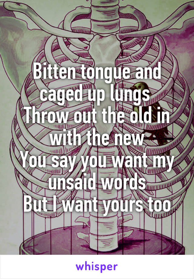 Bitten tongue and caged up lungs 
Throw out the old in with the new
You say you want my unsaid words
But I want yours too