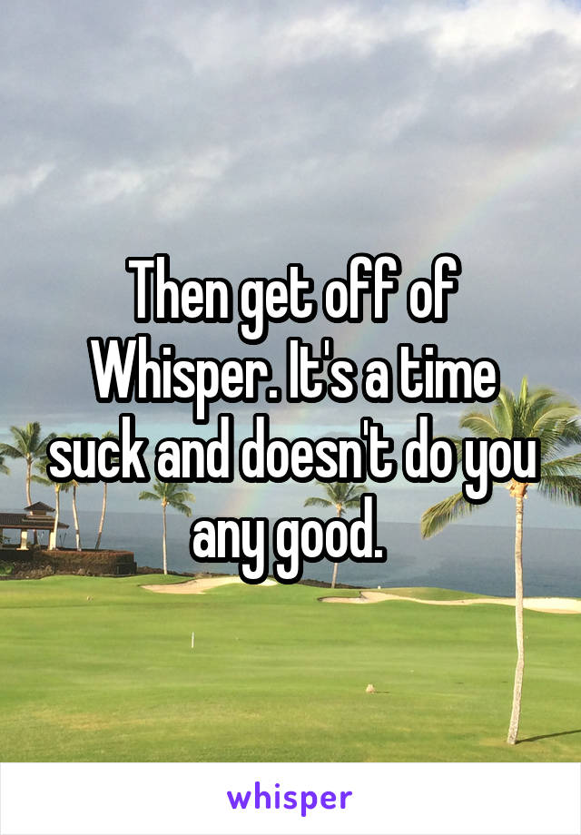Then get off of Whisper. It's a time suck and doesn't do you any good. 