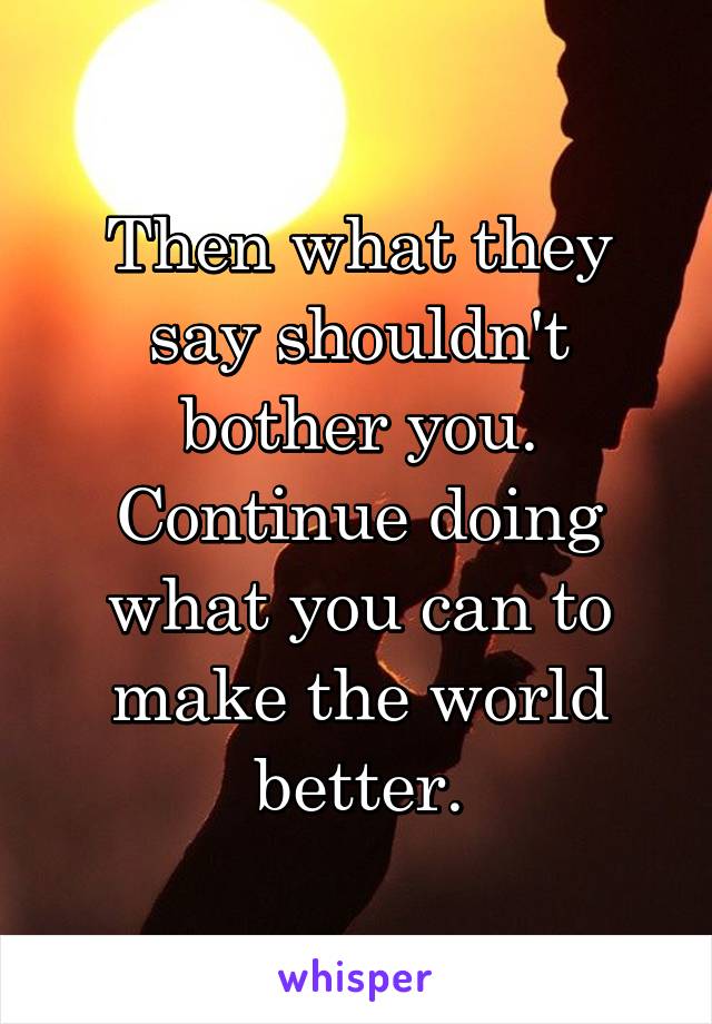 Then what they say shouldn't bother you. Continue doing what you can to make the world better.