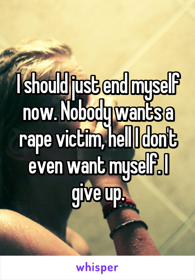 I should just end myself now. Nobody wants a rape victim, hell I don't even want myself. I give up.