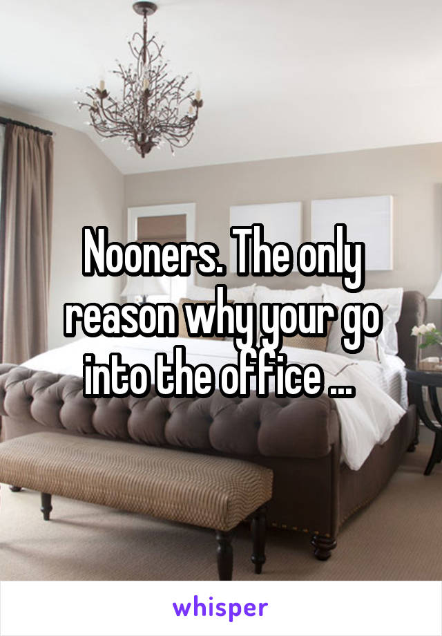Nooners. The only reason why your go into the office ... 